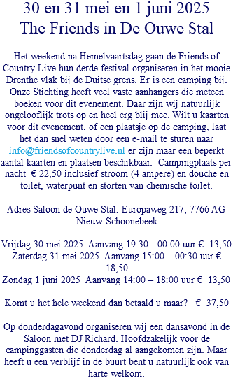 30 en 31 mei en 1 juni 2025 The Friends in De Ouwe Stal Het weekend na Hemelvaartsdag gaan de Friends of Country Live hun derde festival organiseren in het mooie Drenthe vlak bij de Duitse grens. Er is een camping bij. Onze Stichting heeft veel vaste aanhangers die meteen boeken voor dit evenement. Daar zijn wij natuurlijk ongelooflijk trots op en heel erg blij mee. Wilt u kaarten voor dit evenement, of een plaatsje op de camping, laat het dan snel weten door een e-mail te sturen naar info@friendsofcountrylive.nl er zijn maar een beperkt aantal kaarten en plaatsen beschikbaar. Campingplaats per nacht € 22,50 inclusief stroom (4 ampere) en douche en toilet, waterpunt en storten van chemische toilet. Adres Saloon de Ouwe Stal: Europaweg 217; 7766 AG Nieuw-Schoonebeek Vrijdag 30 mei 2025 Aanvang 19:30 - 00:00 uur € 13,50 Zaterdag 31 mei 2025 Aanvang 15:00 – 00:30 uur € 18,50 Zondag 1 juni 2025 Aanvang 14:00 – 18:00 uur € 13,50 Komt u het hele weekend dan betaald u maar? € 37,50 Op donderdagavond organiseren wij een dansavond in de Saloon met DJ Richard. Hoofdzakelijk voor de campinggasten die donderdag al aangekomen zijn. Maar heeft u een verblijf in de buurt bent u natuurlijk ook van harte welkom. 